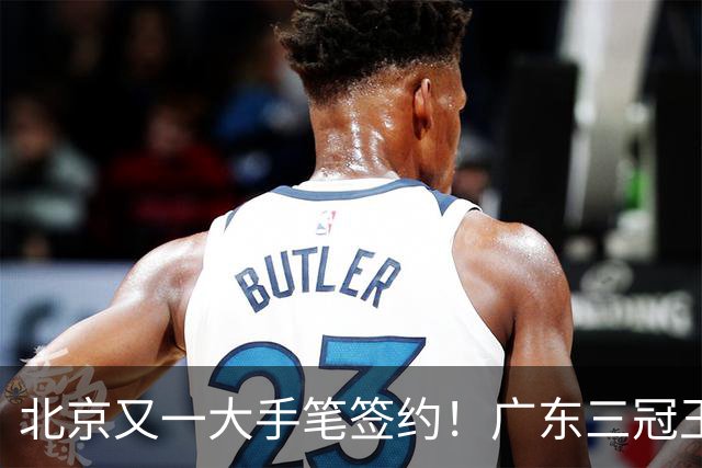 北京又一大手笔签约！广东三冠王功勋加盟：杜锋得力助手联手李楠