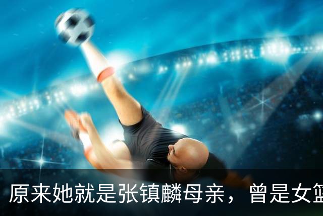 原来她就是张镇麟母亲，曾是女篮顶级国手，难怪儿子能这么优秀