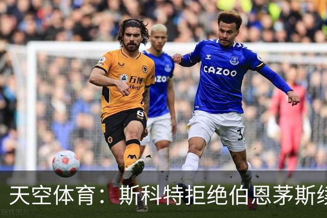 天空体育：斯科特拒绝伯恩茅斯续约，曼联阿森纳已“高度警惕”