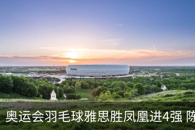 奥运会羽毛球雅思胜凤凰进4强 陈雨菲李诗沣出线