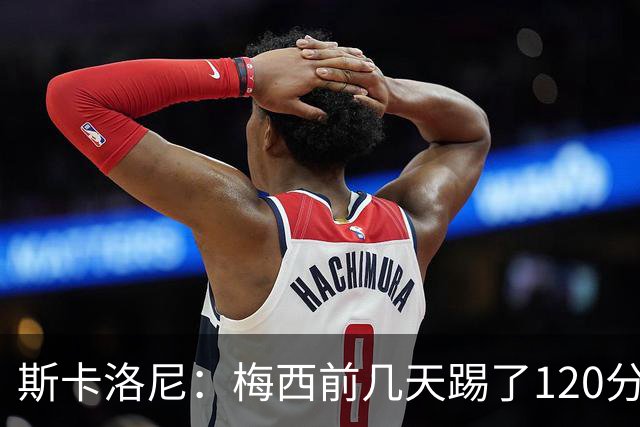 斯卡洛尼：梅西前几天踢了120分钟 他没跟我说不舒服，所以他会上