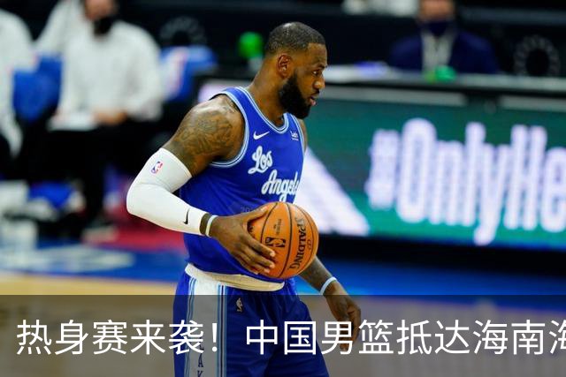 热身赛来袭！中国男篮抵达海南海口引关注 24号首战对阵喀麦隆