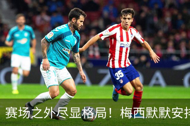 赛场之外尽显格局！梅西默默安排门票，邀请对手门将家人观战决赛